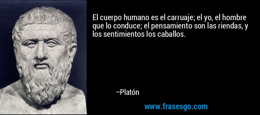 El cuerpo humano es el carruaje; el yo, el hombre que lo conduce; el pensamiento son las riendas, y los sentimientos los caballos. – Platón