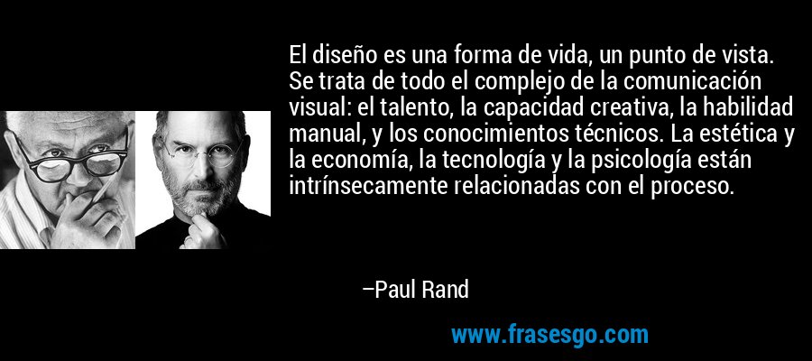 El diseño es una forma de vida, un punto de vista. Se trata de todo el complejo de la comunicación visual: el talento, la capacidad creativa, la habilidad manual, y los conocimientos técnicos. La estética y la economía, la tecnología y la psicología están intrínsecamente relacionadas con el proceso. – Paul Rand