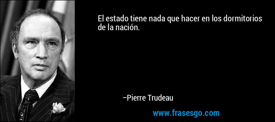 El estado tiene nada que hacer en los dormitorios de la nación. – Pierre Trudeau