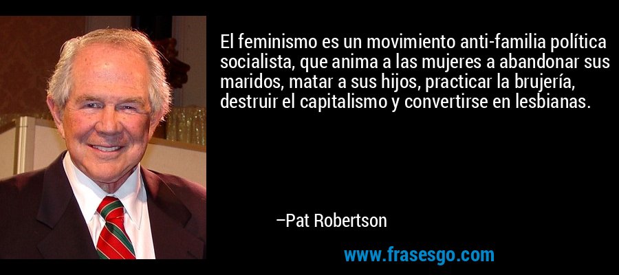 El feminismo es un movimiento anti-familia política socialista, que anima a las mujeres a abandonar sus maridos, matar a sus hijos, practicar la brujería, destruir el capitalismo y convertirse en lesbianas. – Pat Robertson