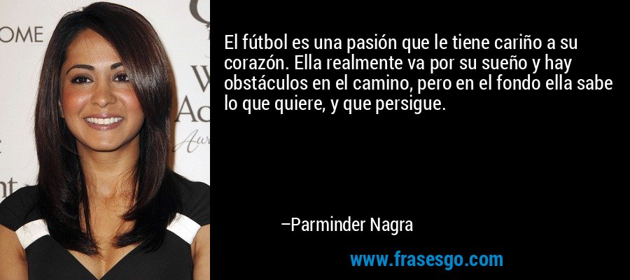 El fútbol es una pasión que le tiene cariño a su corazón. Ella realmente va por su sueño y hay obstáculos en el camino, pero en el fondo ella sabe lo que quiere, y que persigue. – Parminder Nagra