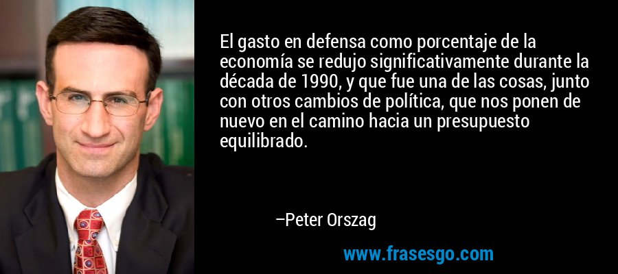 El gasto en defensa como porcentaje de la economía se redujo significativamente durante la década de 1990, y que fue una de las cosas, junto con otros cambios de política, que nos ponen de nuevo en el camino hacia un presupuesto equilibrado. – Peter Orszag