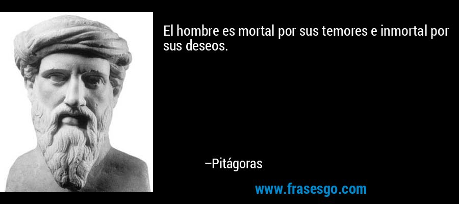 El hombre es mortal por sus temores e inmortal por sus deseos. – Pitágoras