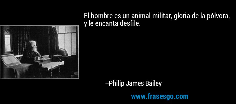 El hombre es un animal militar, gloria de la pólvora, y le encanta desfile. – Philip James Bailey