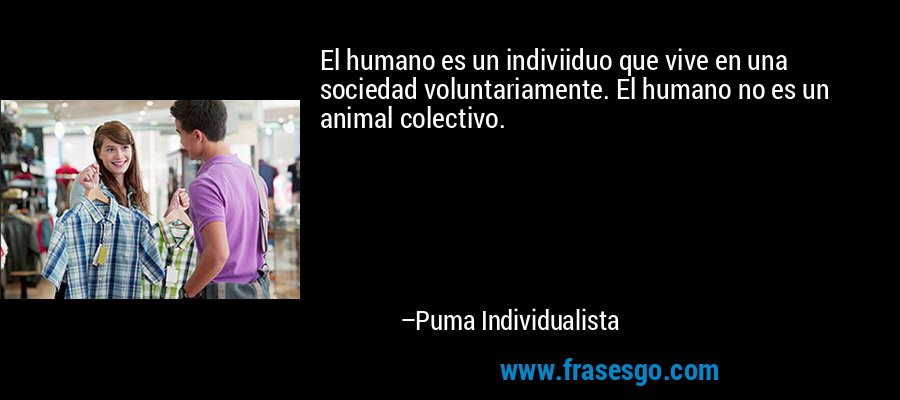 El humano es un indiviiduo que vive en una sociedad voluntariamente. El humano no es un animal colectivo. – Puma Individualista