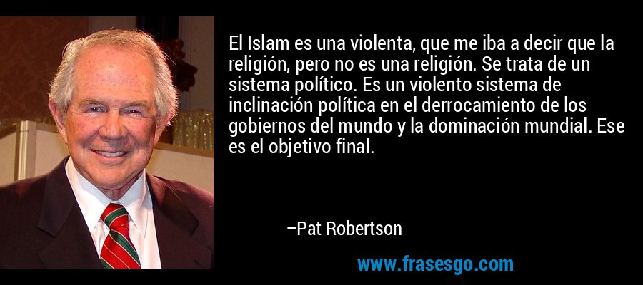 El Islam es una violenta, que me iba a decir que la religión, pero no es una religión. Se trata de un sistema político. Es un violento sistema de inclinación política en el derrocamiento de los gobiernos del mundo y la dominación mundial. Ese es el objetivo final. – Pat Robertson