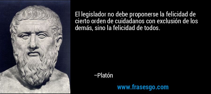 El legislador no debe proponerse la felicidad de cierto orden de cuidadanos con exclusión de los demás, sino la felicidad de todos. – Platón