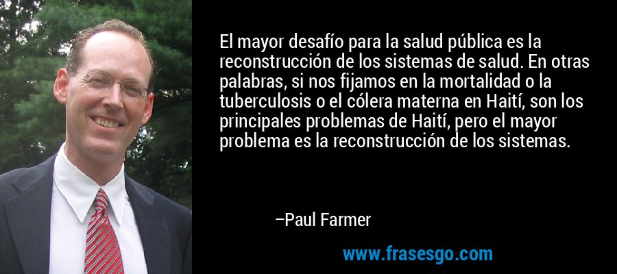 El mayor desafío para la salud pública es la reconstrucción de los sistemas de salud. En otras palabras, si nos fijamos en la mortalidad o la tuberculosis o el cólera materna en Haití, son los principales problemas de Haití, pero el mayor problema es la reconstrucción de los sistemas. – Paul Farmer