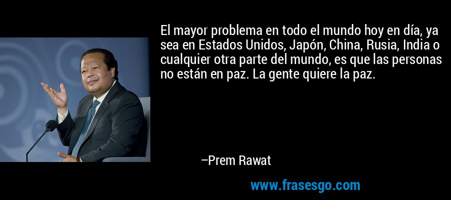El mayor problema en todo el mundo hoy en día, ya sea en Estados Unidos, Japón, China, Rusia, India o cualquier otra parte del mundo, es que las personas no están en paz. La gente quiere la paz. – Prem Rawat