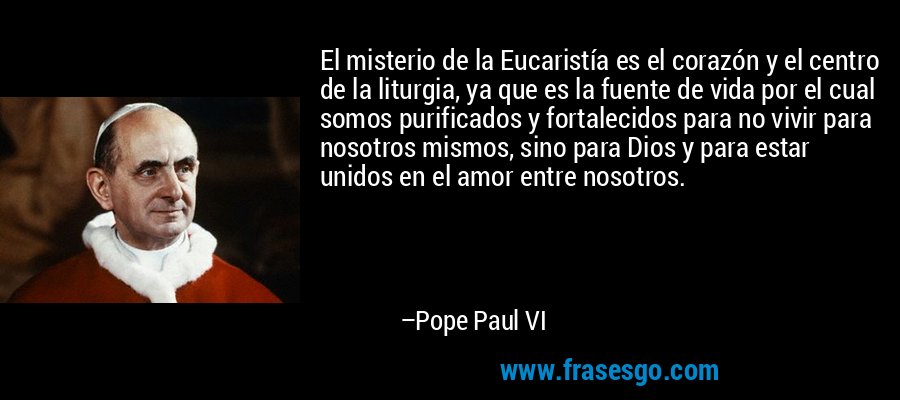 El misterio de la Eucaristía es el corazón y el centro de la liturgia, ya que es la fuente de vida por el cual somos purificados y fortalecidos para no vivir para nosotros mismos, sino para Dios y para estar unidos en el amor entre nosotros. – Pope Paul VI