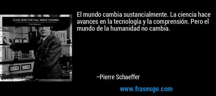 El mundo cambia sustancialmente. La ciencia hace avances en la tecnología y la comprensión. Pero el mundo de la humanidad no cambia. – Pierre Schaeffer