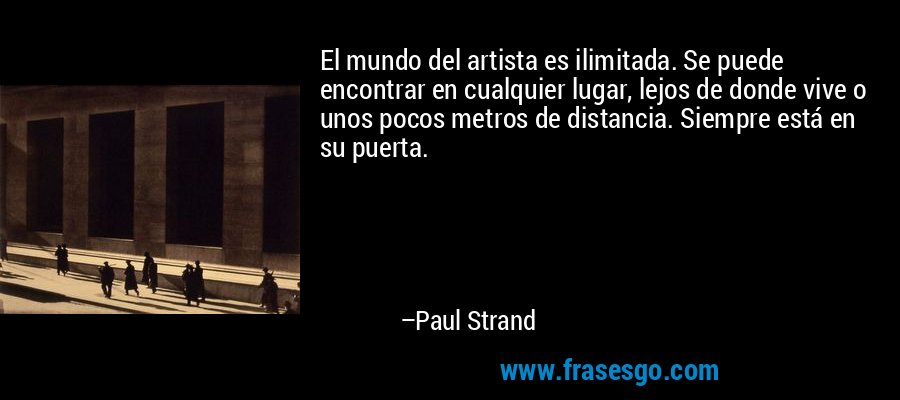 El mundo del artista es ilimitada. Se puede encontrar en cualquier lugar, lejos de donde vive o unos pocos metros de distancia. Siempre está en su puerta. – Paul Strand
