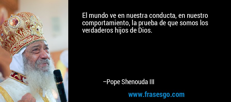 El mundo ve en nuestra conducta, en nuestro comportamiento, la prueba de que somos los verdaderos hijos de Dios. – Pope Shenouda III