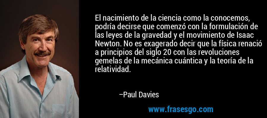 El nacimiento de la ciencia como la conocemos, podría decirse que comenzó con la formulación de las leyes de la gravedad y el movimiento de Isaac Newton. No es exagerado decir que la física renació a principios del siglo 20 con las revoluciones gemelas de la mecánica cuántica y la teoría de la relatividad. – Paul Davies