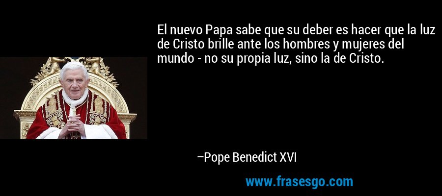 El nuevo Papa sabe que su deber es hacer que la luz de Cristo brille ante los hombres y mujeres del mundo - no su propia luz, sino la de Cristo. – Pope Benedict XVI