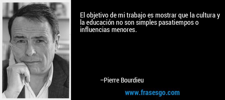 El objetivo de mi trabajo es mostrar que la cultura y la educación no son simples pasatiempos o influencias menores. – Pierre Bourdieu