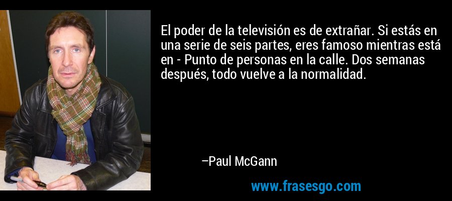 El poder de la televisión es de extrañar. Si estás en una serie de seis partes, eres famoso mientras está en - Punto de personas en la calle. Dos semanas después, todo vuelve a la normalidad. – Paul McGann