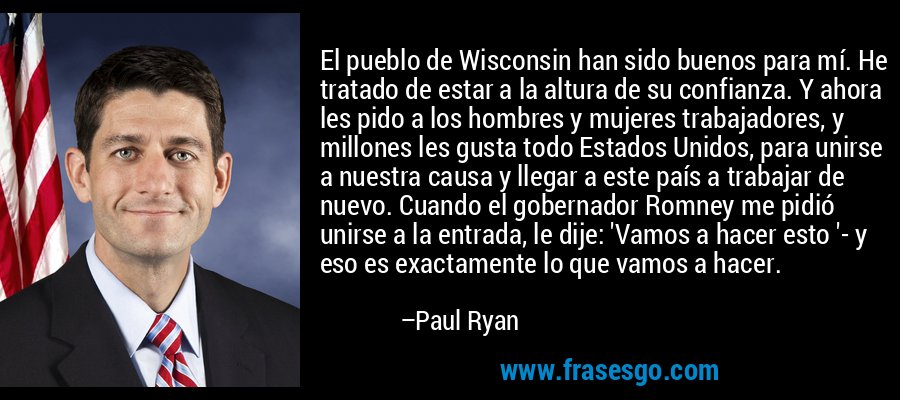 El pueblo de Wisconsin han sido buenos para mí. He tratado de estar a la altura de su confianza. Y ahora les pido a los hombres y mujeres trabajadores, y millones les gusta todo Estados Unidos, para unirse a nuestra causa y llegar a este país a trabajar de nuevo. Cuando el gobernador Romney me pidió unirse a la entrada, le dije: 'Vamos a hacer esto '- y eso es exactamente lo que vamos a hacer. – Paul Ryan