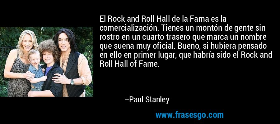 El Rock and Roll Hall de la Fama es la comercialización. Tienes un montón de gente sin rostro en un cuarto trasero que marca un nombre que suena muy oficial. Bueno, si hubiera pensado en ello en primer lugar, que habría sido el Rock and Roll Hall of Fame. – Paul Stanley