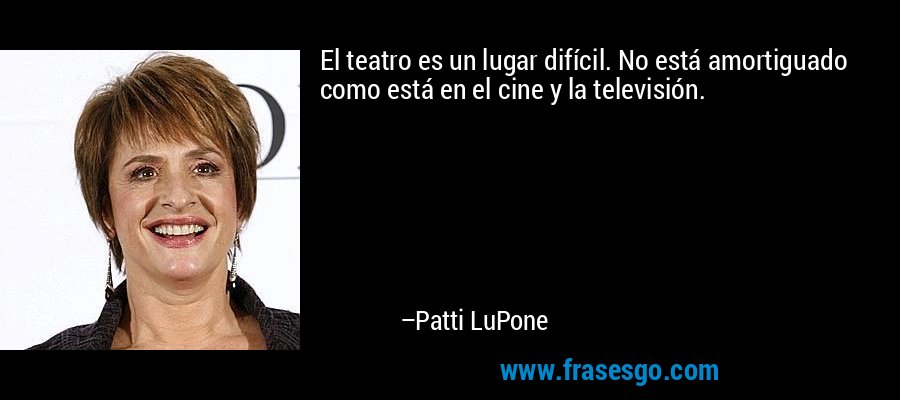 El teatro es un lugar difícil. No está amortiguado como está en el cine y la televisión. – Patti LuPone