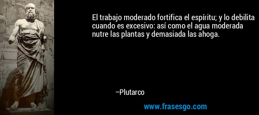 El trabajo moderado fortifica el espíritu; y lo debilita cuando es excesivo: así como el agua moderada nutre las plantas y demasiada las ahoga. – Plutarco