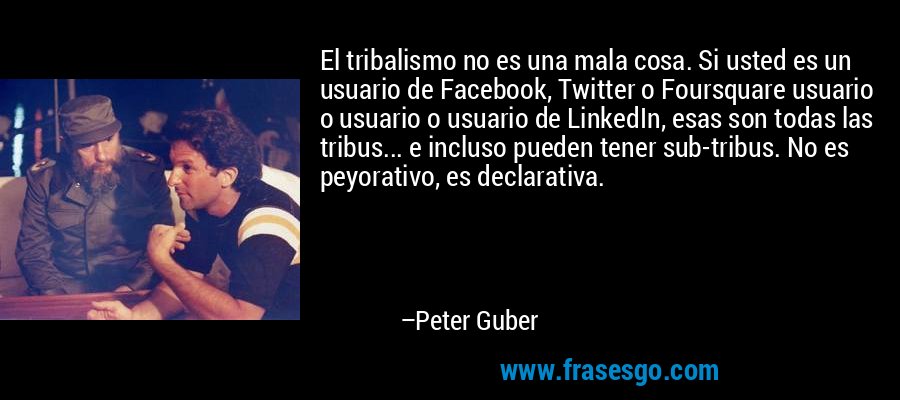 El tribalismo no es una mala cosa. Si usted es un usuario de Facebook, Twitter o Foursquare usuario o usuario o usuario de LinkedIn, esas son todas las tribus... e incluso pueden tener sub-tribus. No es peyorativo, es declarativa. – Peter Guber