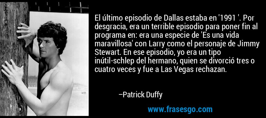 El último episodio de Dallas estaba en '1991 '. Por desgracia, era un terrible episodio para poner fin al programa en: era una especie de 'Es una vida maravillosa' con Larry como el personaje de Jimmy Stewart. En ese episodio, yo era un tipo inútil-schlep del hermano, quien se divorció tres o cuatro veces y fue a Las Vegas rechazan. – Patrick Duffy