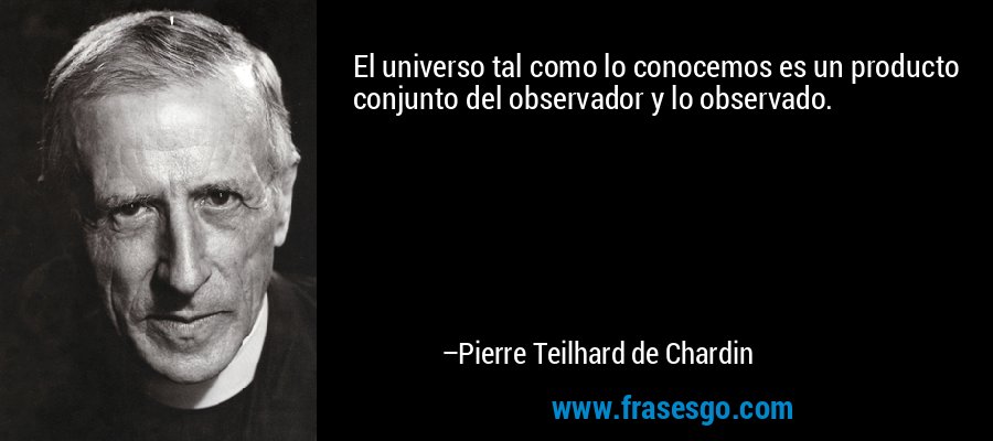 El universo tal como lo conocemos es un producto conjunto del observador y lo observado. – Pierre Teilhard de Chardin