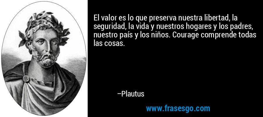 El valor es lo que preserva nuestra libertad, la seguridad, la vida y nuestros hogares y los padres, nuestro país y los niños. Courage comprende todas las cosas. – Plautus