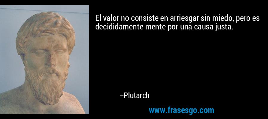 El valor no consiste en arriesgar sin miedo, pero es decididamente mente por una causa justa. – Plutarch