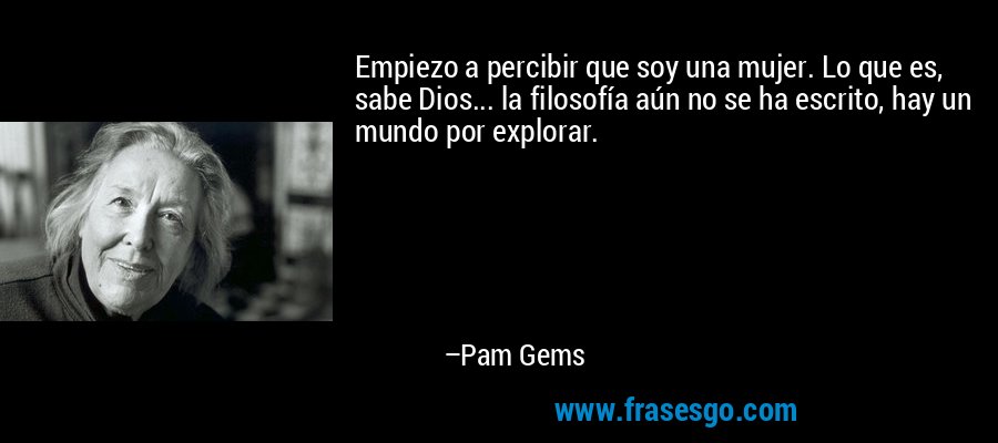 Empiezo a percibir que soy una mujer. Lo que es, sabe Dios... la filosofía aún no se ha escrito, hay un mundo por explorar. – Pam Gems