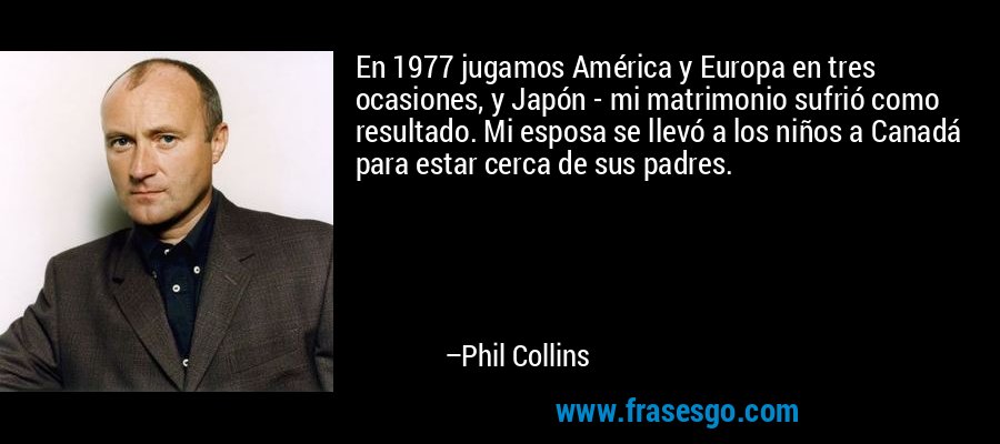 En 1977 jugamos América y Europa en tres ocasiones, y Japón - mi matrimonio sufrió como resultado. Mi esposa se llevó a los niños a Canadá para estar cerca de sus padres. – Phil Collins
