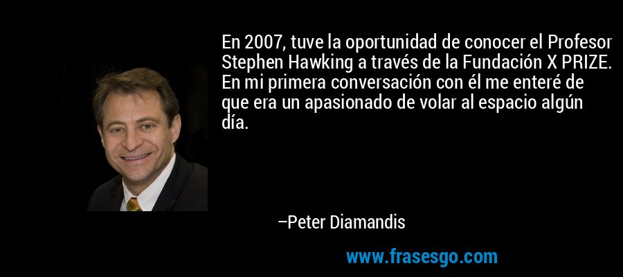 En 2007, tuve la oportunidad de conocer el Profesor Stephen Hawking a través de la Fundación X PRIZE. En mi primera conversación con él me enteré de que era un apasionado de volar al espacio algún día. – Peter Diamandis