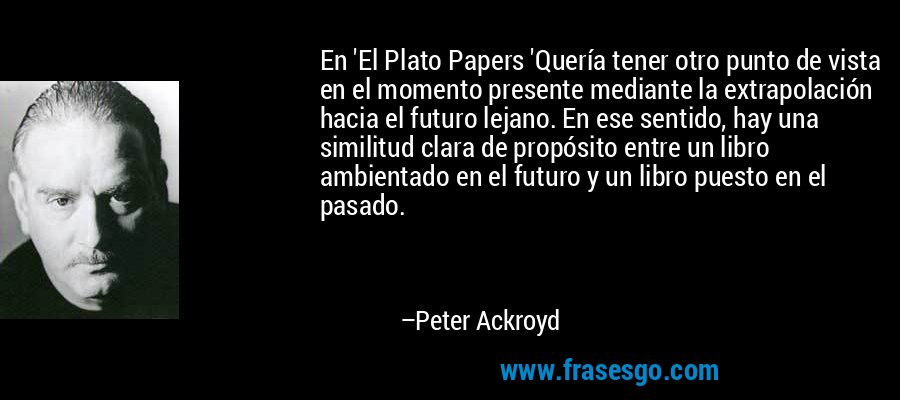 En 'El Plato Papers 'Quería tener otro punto de vista en el momento presente mediante la extrapolación hacia el futuro lejano. En ese sentido, hay una similitud clara de propósito entre un libro ambientado en el futuro y un libro puesto en el pasado. – Peter Ackroyd