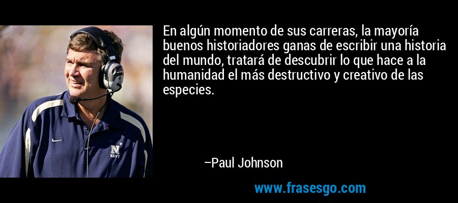 En algún momento de sus carreras, la mayoría buenos historiadores ganas de escribir una historia del mundo, tratará de descubrir lo que hace a la humanidad el más destructivo y creativo de las especies. – Paul Johnson