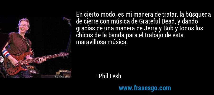 En cierto modo, es mi manera de tratar, la búsqueda de cierre con música de Grateful Dead, y dando gracias de una manera de Jerry y Bob y todos los chicos de la banda para el trabajo de esta maravillosa música. – Phil Lesh