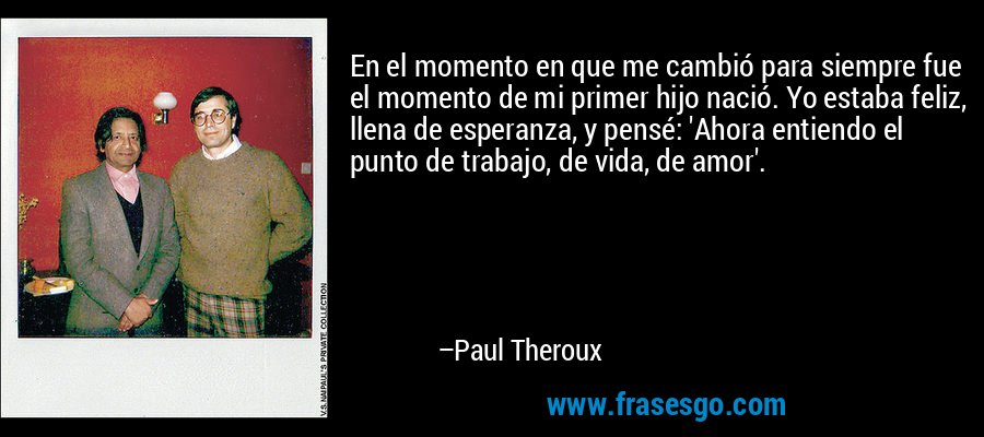 En el momento en que me cambió para siempre fue el momento de mi primer hijo nació. Yo estaba feliz, llena de esperanza, y pensé: 'Ahora entiendo el punto de trabajo, de vida, de amor'. – Paul Theroux