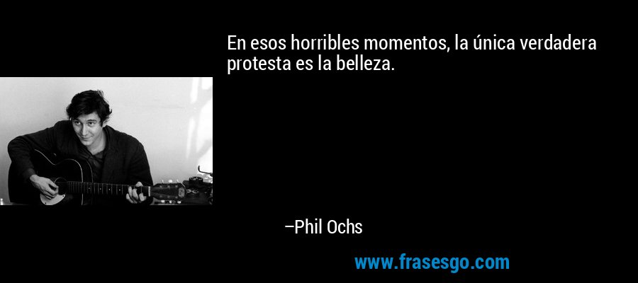 En esos horribles momentos, la única verdadera protesta es la belleza. – Phil Ochs