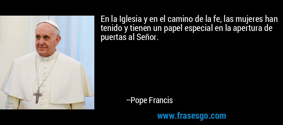 En la Iglesia y en el camino de la fe, las mujeres han tenido y tienen un papel especial en la apertura de puertas al Señor. – Pope Francis