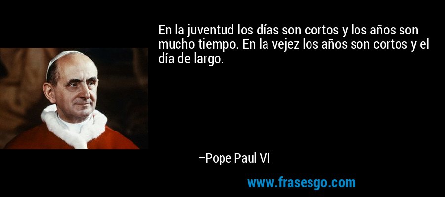 En la juventud los días son cortos y los años son mucho tiempo. En la vejez los años son cortos y el día de largo. – Pope Paul VI