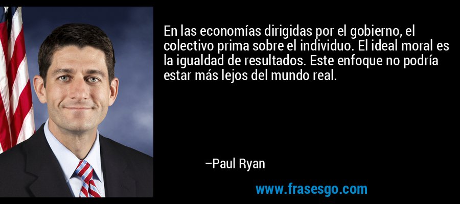 En las economías dirigidas por el gobierno, el colectivo prima sobre el individuo. El ideal moral es la igualdad de resultados. Este enfoque no podría estar más lejos del mundo real. – Paul Ryan