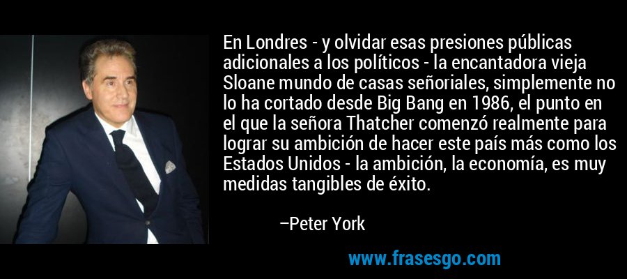 En Londres - y olvidar esas presiones públicas adicionales a los políticos - la encantadora vieja Sloane mundo de casas señoriales, simplemente no lo ha cortado desde Big Bang en 1986, el punto en el que la señora Thatcher comenzó realmente para lograr su ambición de hacer este país más como los Estados Unidos - la ambición, la economía, es muy medidas tangibles de éxito. – Peter York