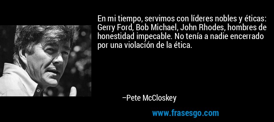 En mi tiempo, servimos con líderes nobles y éticas: Gerry Ford, Bob Michael, John Rhodes, hombres de honestidad impecable. No tenía a nadie encerrado por una violación de la ética. – Pete McCloskey
