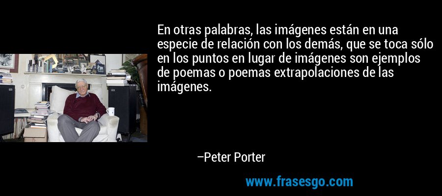 En otras palabras, las imágenes están en una especie de relación con los demás, que se toca sólo en los puntos en lugar de imágenes son ejemplos de poemas o poemas extrapolaciones de las imágenes. – Peter Porter