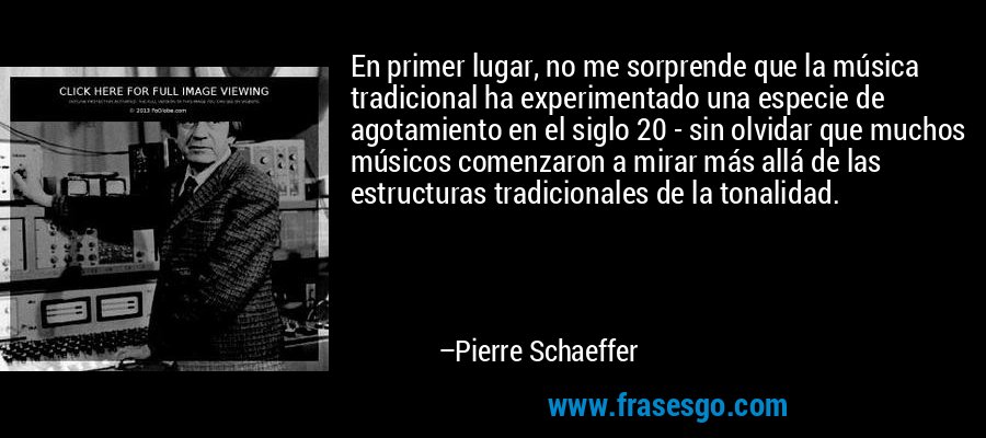 En primer lugar, no me sorprende que la música tradicional ha experimentado una especie de agotamiento en el siglo 20 - sin olvidar que muchos músicos comenzaron a mirar más allá de las estructuras tradicionales de la tonalidad. – Pierre Schaeffer