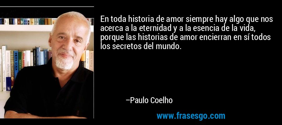 En toda historia de amor siempre hay algo que nos acerca a la eternidad y a la esencia de la vida, porque las historias de amor encierran en sí todos los secretos del mundo. – Paulo Coelho