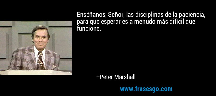 Enséñanos, Señor, las disciplinas de la paciencia, para que esperar es a menudo más difícil que funcione. – Peter Marshall