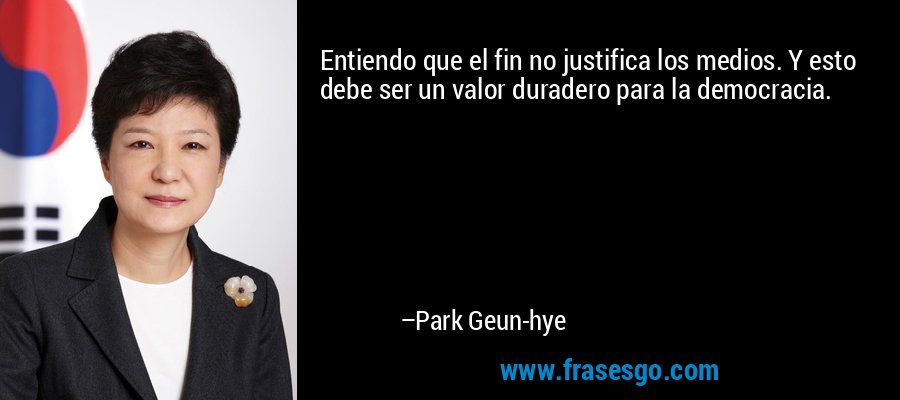 Entiendo que el fin no justifica los medios. Y esto debe ser un valor duradero para la democracia. – Park Geun-hye