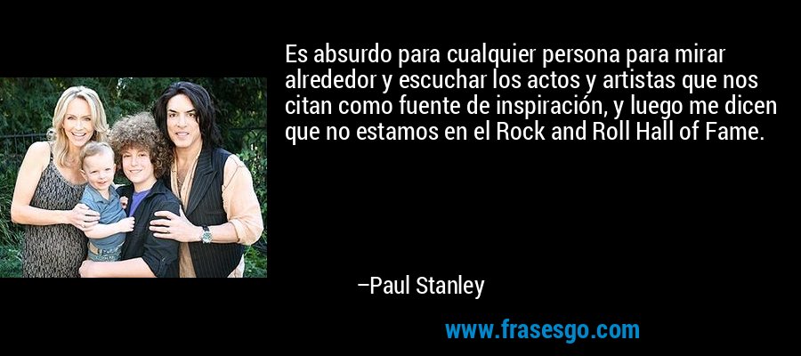 Es absurdo para cualquier persona para mirar alrededor y escuchar los actos y artistas que nos citan como fuente de inspiración, y luego me dicen que no estamos en el Rock and Roll Hall of Fame. – Paul Stanley