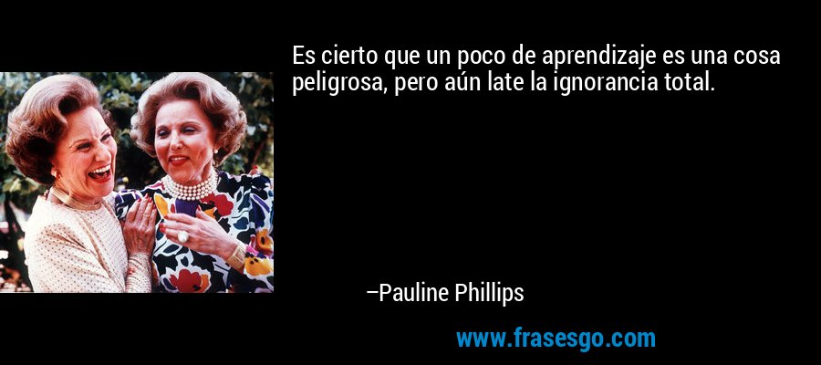 Es cierto que un poco de aprendizaje es una cosa peligrosa, pero aún late la ignorancia total. – Pauline Phillips